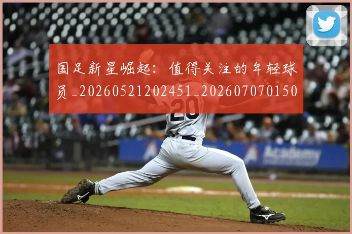 国足新星崛起：值得关注的年轻球员_20260521202451_20260707015003