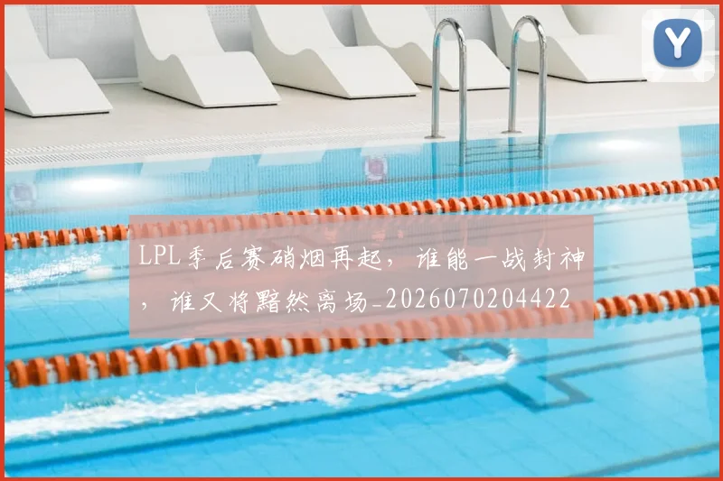 LPL季后赛硝烟再起,谁能一战封神,谁又将黯然离场_20260702044225
