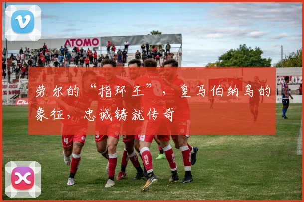 劳尔的“指环王”，皇马伯纳乌的象征，忠诚铸就传奇