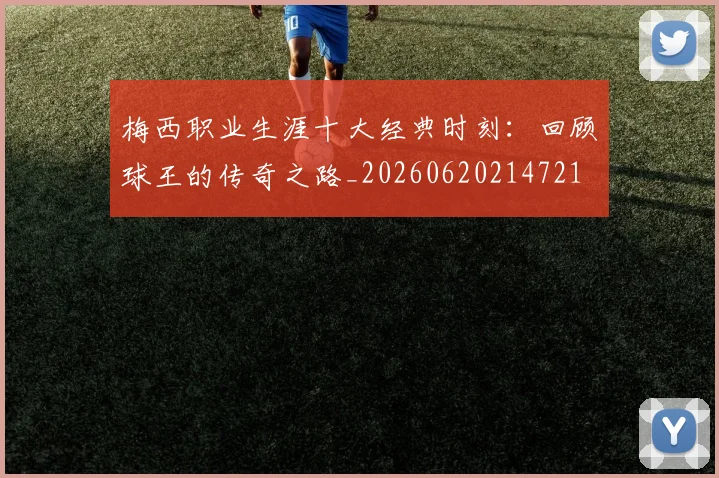 梅西职业生涯十大经典时刻:回顾球王的传奇之路_20260620214721