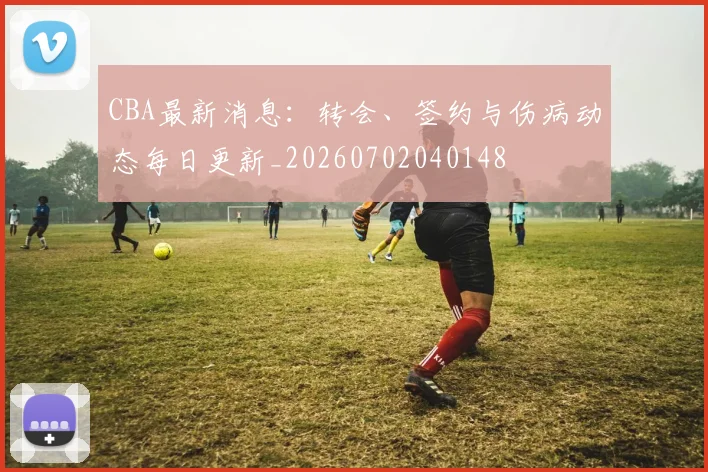 CBA最新消息：转会、签约与伤病动态每日更新_20260702040148
