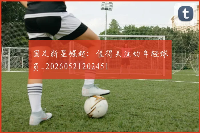 国足新星崛起：值得关注的年轻球员_20260521202451