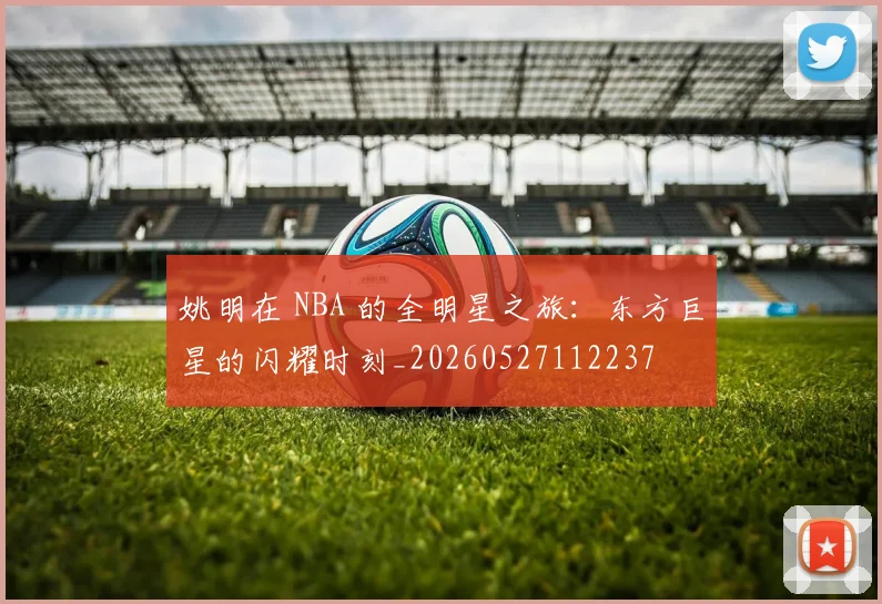 姚明在 NBA 的全明星之旅:东方巨星的闪耀时刻_20260527112237
