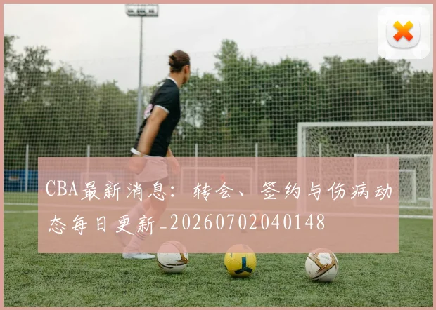 CBA最新消息：转会、签约与伤病动态每日更新_20260702040148