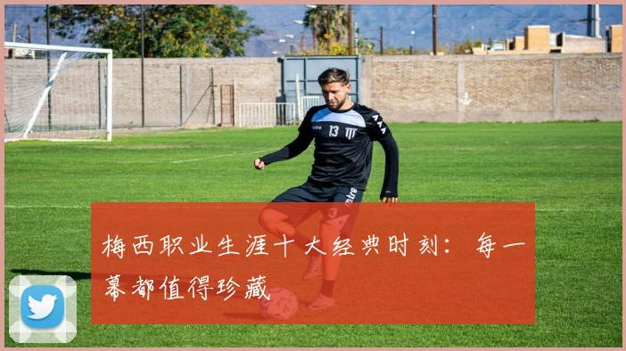 梅西职业生涯十大经典时刻：每一幕都值得珍藏