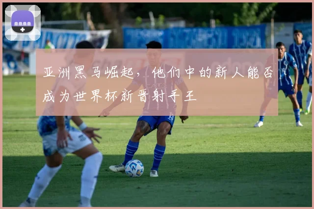亚洲黑马崛起，他们中的新人能否成为世界杯新晋射手王