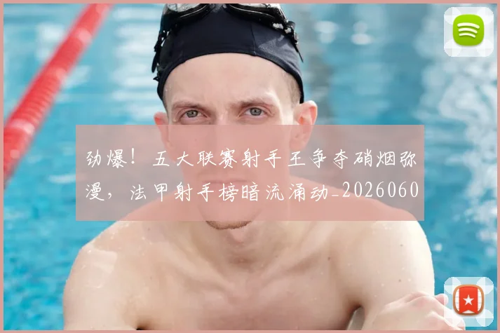 劲爆!五大联赛射手王争夺硝烟弥漫,法甲射手榜暗流涌动_20260602212623