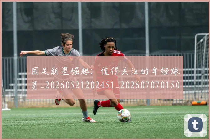 国足新星崛起：值得关注的年轻球员_20260521202451_20260707015003